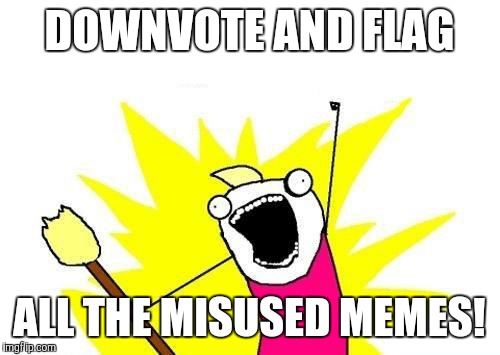 Can we clean up the site? It needs it... | DOWNVOTE AND FLAG; ALL THE MISUSED MEMES! | image tagged in memes,x all the y,psa | made w/ Imgflip meme maker