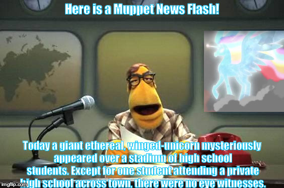 Muppet News Flash | Here is a Muppet News Flash! Today a giant ethereal, winged-unicorn mysteriously appeared over a stadium of high school students. Except for one student attending a private high school across town, there were no eye witnesses. | image tagged in muppet news flash | made w/ Imgflip meme maker