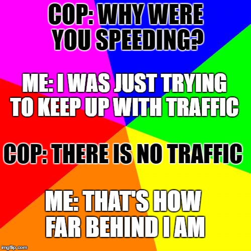 Blank Colored Background Meme | COP: WHY WERE YOU SPEEDING? ME: I WAS JUST TRYING TO KEEP UP WITH TRAFFIC; COP: THERE IS NO TRAFFIC; ME: THAT'S HOW FAR BEHIND I AM | image tagged in memes,blank colored background | made w/ Imgflip meme maker