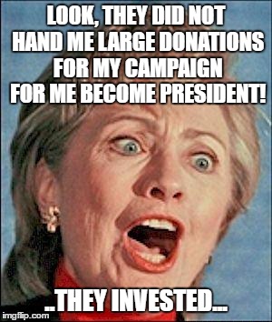 Ugly Hillary Clinton | LOOK, THEY DID NOT HAND ME LARGE DONATIONS FOR MY CAMPAIGN FOR ME BECOME PRESIDENT! ..THEY INVESTED... | image tagged in ugly hillary clinton | made w/ Imgflip meme maker