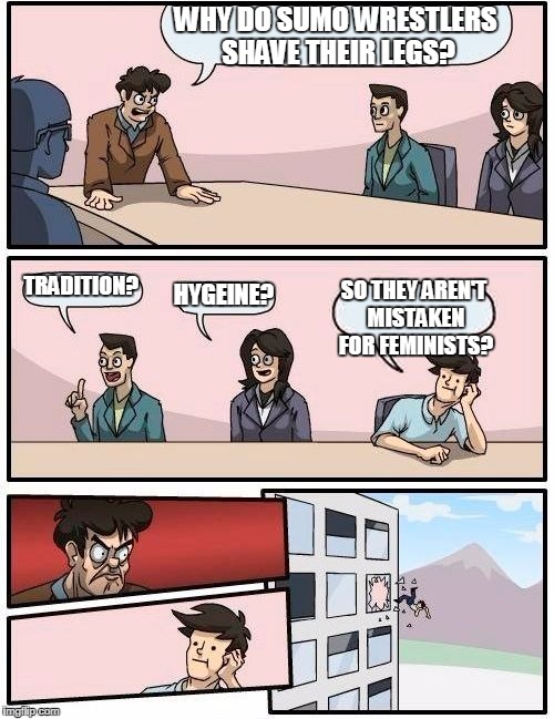 Boardroom Meeting Suggestion | WHY DO SUMO WRESTLERS SHAVE THEIR LEGS? TRADITION? HYGEINE? SO THEY AREN'T MISTAKEN FOR FEMINISTS? | image tagged in memes,boardroom meeting suggestion | made w/ Imgflip meme maker