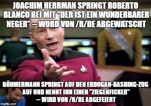 Picard Wtf Meme | JOACHIM HERRMAN SPRINGT ROBERTO BLANCO BEI MIT "DER IST EIN WUNDERBARER NEGER" -- WORD VON /R/DE ABGEWATSCHT; BÖHMERMANN SPRINGT AUF DEN ERDOGAN-BASHING-ZUG AUF UND NENNT IHN EINEN "ZIEGENFICKER" -- WIRD VON /R/DE ABGEFEIERT | image tagged in memes,picard wtf | made w/ Imgflip meme maker