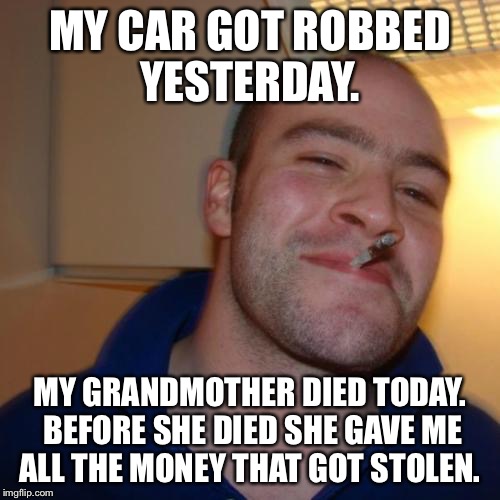 Good Guy Greg Meme | MY CAR GOT ROBBED YESTERDAY. MY GRANDMOTHER DIED TODAY. BEFORE SHE DIED SHE GAVE ME ALL THE MONEY THAT GOT STOLEN. | image tagged in memes,good guy greg | made w/ Imgflip meme maker