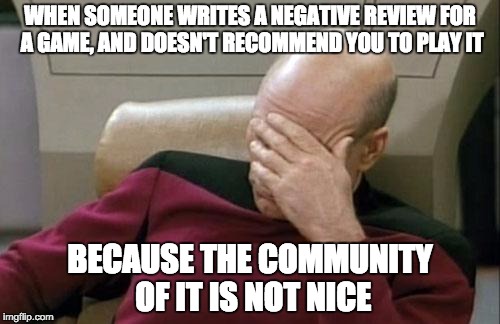 Captain Picard Facepalm Meme | WHEN SOMEONE WRITES A NEGATIVE REVIEW FOR A GAME, AND DOESN'T RECOMMEND YOU TO PLAY IT; BECAUSE THE COMMUNITY OF IT IS NOT NICE | image tagged in memes,captain picard facepalm | made w/ Imgflip meme maker