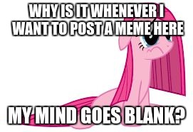 Pinkie Pie very sad | WHY IS IT WHENEVER I WANT TO POST A MEME HERE; MY MIND GOES BLANK? | image tagged in pinkie pie very sad | made w/ Imgflip meme maker