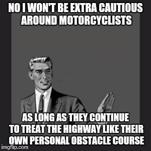 Defensive driving applies to all | NO I WON'T BE EXTRA CAUTIOUS AROUND MOTORCYCLISTS; AS LONG AS THEY CONTINUE TO TREAT THE HIGHWAY LIKE THEIR OWN PERSONAL OBSTACLE COURSE | image tagged in memes,kill yourself guy | made w/ Imgflip meme maker