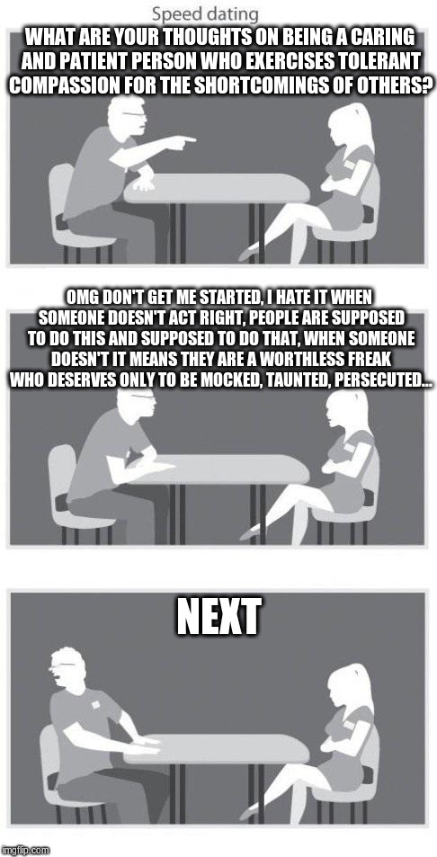 real attractive | WHAT ARE YOUR THOUGHTS ON BEING A CARING AND PATIENT PERSON WHO EXERCISES TOLERANT COMPASSION FOR THE SHORTCOMINGS OF OTHERS? OMG DON'T GET ME STARTED, I HATE IT WHEN SOMEONE DOESN'T ACT RIGHT, PEOPLE ARE SUPPOSED TO DO THIS AND SUPPOSED TO DO THAT, WHEN SOMEONE DOESN'T IT MEANS THEY ARE A WORTHLESS FREAK WHO DESERVES ONLY TO BE MOCKED, TAUNTED, PERSECUTED... NEXT | image tagged in speed dating,memes | made w/ Imgflip meme maker