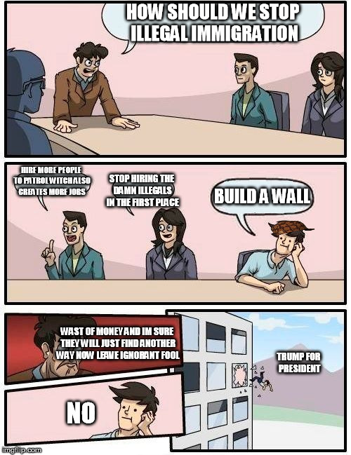 Boardroom Meeting Suggestion | HOW SHOULD WE STOP ILLEGAL IMMIGRATION; HIRE MORE PEOPLE TO PATROL WITCH ALSO CREATES MORE JOBS; STOP HIRING THE DAMN ILLEGALS IN THE FIRST PLACE; BUILD A WALL; WAST OF MONEY AND IM SURE THEY WILL JUST FIND ANOTHER WAY NOW LEAVE IGNORANT FOOL; TRUMP FOR PRESIDENT; NO | image tagged in memes,boardroom meeting suggestion,scumbag | made w/ Imgflip meme maker