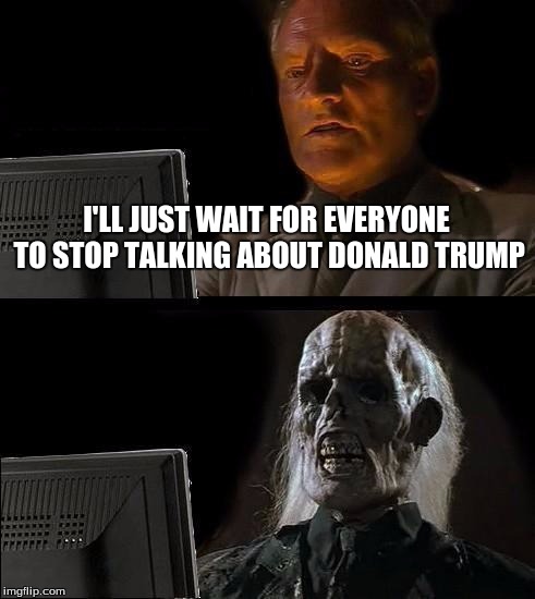 I'll Just Wait Here | I'LL JUST WAIT FOR EVERYONE TO STOP TALKING ABOUT DONALD TRUMP | image tagged in memes,ill just wait here | made w/ Imgflip meme maker