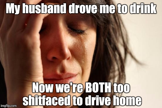 First World Problems Meme | My husband drove me to drink; Now we're BOTH too shitfaced to drive home | image tagged in memes,first world problems | made w/ Imgflip meme maker