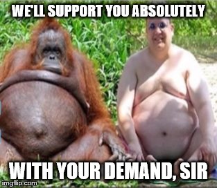 WE'LL SUPPORT YOU ABSOLUTELY WITH YOUR DEMAND, SIR | image tagged in descendants_of_apes | made w/ Imgflip meme maker