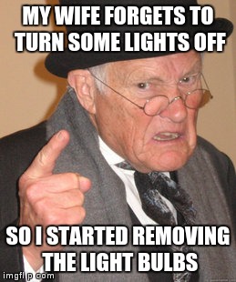Back In My Day | MY WIFE FORGETS TO TURN SOME LIGHTS OFF; SO I STARTED REMOVING THE LIGHT BULBS | image tagged in memes,back in my day | made w/ Imgflip meme maker