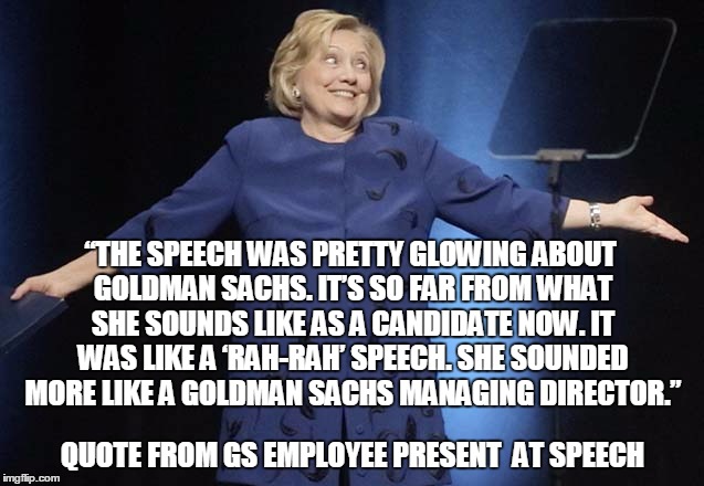 “THE SPEECH WAS PRETTY GLOWING ABOUT GOLDMAN SACHS. IT’S SO FAR FROM WHAT SHE SOUNDS LIKE AS A CANDIDATE NOW. IT WAS LIKE A ‘RAH-RAH’ SPEECH. SHE SOUNDED MORE LIKE A GOLDMAN SACHS MANAGING DIRECTOR.”; QUOTE FROM GS EMPLOYEE PRESENT  AT SPEECH | image tagged in hilllary clinton,hillary clinton goldman sachs | made w/ Imgflip meme maker