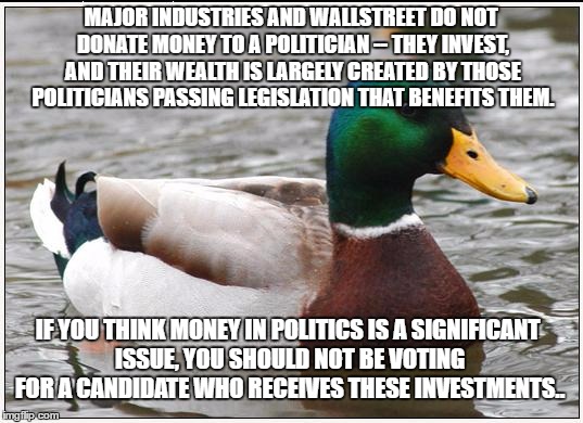 Actual Advice Mallard Meme | MAJOR INDUSTRIES AND WALLSTREET DO NOT DONATE MONEY TO A POLITICIAN -- THEY INVEST, AND THEIR WEALTH IS LARGELY CREATED BY THOSE POLITICIANS PASSING LEGISLATION THAT BENEFITS THEM. IF YOU THINK MONEY IN POLITICS IS A SIGNIFICANT ISSUE, YOU SHOULD NOT BE VOTING FOR A CANDIDATE WHO RECEIVES THESE INVESTMENTS.. | image tagged in memes,actual advice mallard | made w/ Imgflip meme maker