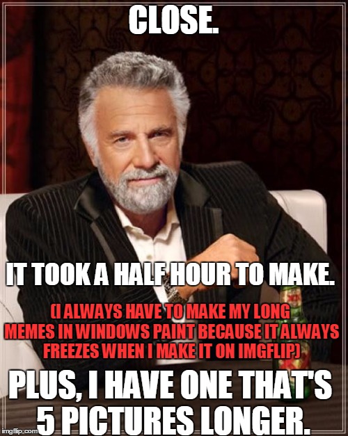 The Most Interesting Man In The World Meme | CLOSE. IT TOOK A HALF HOUR TO MAKE. (I ALWAYS HAVE TO MAKE MY LONG MEMES IN WINDOWS PAINT BECAUSE IT ALWAYS FREEZES WHEN I MAKE IT ON IMGFLI | image tagged in memes,the most interesting man in the world | made w/ Imgflip meme maker