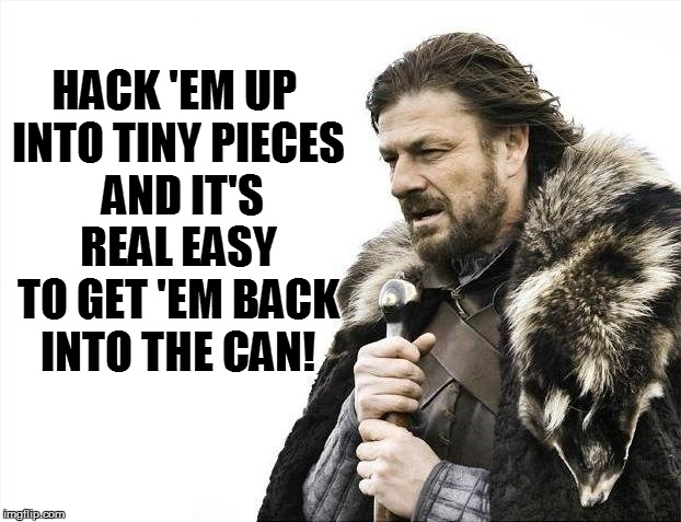 Brace Yourselves X is Coming Meme | HACK 'EM UP INTO TINY PIECES  AND IT'S REAL EASY TO GET 'EM BACK INTO THE CAN! | image tagged in memes,brace yourselves x is coming | made w/ Imgflip meme maker