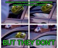 Got dat gas money???!! | WHEN UR FRIEND ASK U 2 TAKE THEM SOMEWHERE AND U SEE IF THEY GOT GAS MONEY; BUT THEY DON'T | image tagged in kermit rolls up window | made w/ Imgflip meme maker
