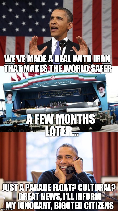 Don't worry everyone, it's just for show | WE'VE MADE A DEAL WITH IRAN THAT MAKES THE WORLD SAFER; A FEW MONTHS LATER... JUST A PARADE FLOAT? CULTURAL? GREAT NEWS, I'LL INFORM MY IGNORANT, BIGOTED CITIZENS | image tagged in obama,iran | made w/ Imgflip meme maker