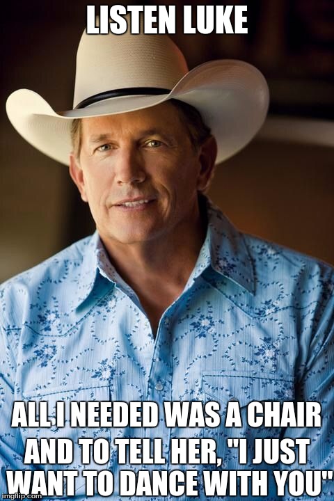 This is how we bro.. | LISTEN LUKE; ALL I NEEDED WAS A CHAIR; AND TO TELL HER, "I JUST WANT TO DANCE WITH YOU" | image tagged in george strait,country music,respect,chair,dance | made w/ Imgflip meme maker