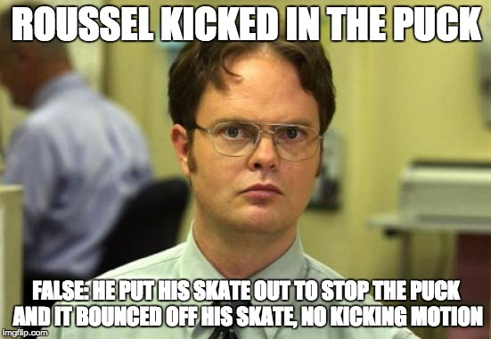 Dwight Schrute Meme | ROUSSEL KICKED IN THE PUCK; FALSE: HE PUT HIS SKATE OUT TO STOP THE PUCK AND IT BOUNCED OFF HIS SKATE, NO KICKING MOTION | image tagged in memes,dwight schrute | made w/ Imgflip meme maker