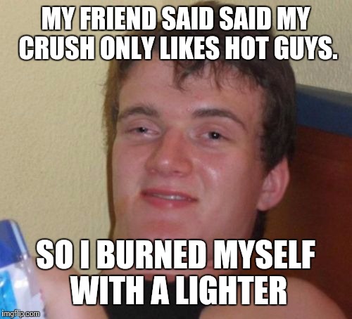 10 Guy Meme | MY FRIEND SAID SAID MY CRUSH ONLY LIKES HOT GUYS. SO I BURNED MYSELF WITH A LIGHTER | image tagged in memes,10 guy | made w/ Imgflip meme maker