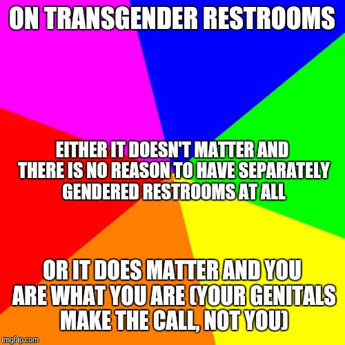 Blank Colored Background | ON TRANSGENDER RESTROOMS; EITHER IT DOESN'T MATTER AND THERE IS NO REASON TO HAVE SEPARATELY GENDERED RESTROOMS AT ALL; OR IT DOES MATTER AND YOU ARE WHAT YOU ARE (YOUR GENITALS MAKE THE CALL, NOT YOU) | image tagged in memes,blank colored background | made w/ Imgflip meme maker