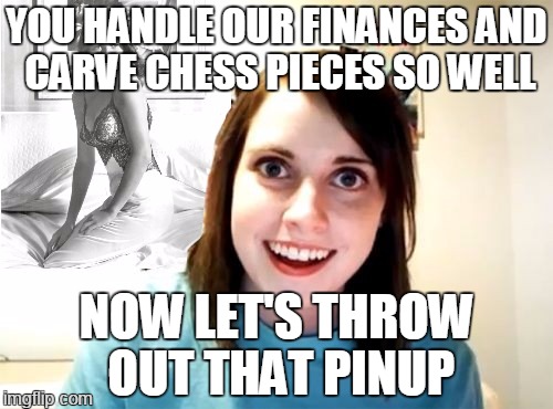 shawshank attached | YOU HANDLE OUR FINANCES AND CARVE CHESS PIECES SO WELL; NOW LET'S THROW OUT THAT PINUP | image tagged in meme,overly attached girlfriend | made w/ Imgflip meme maker