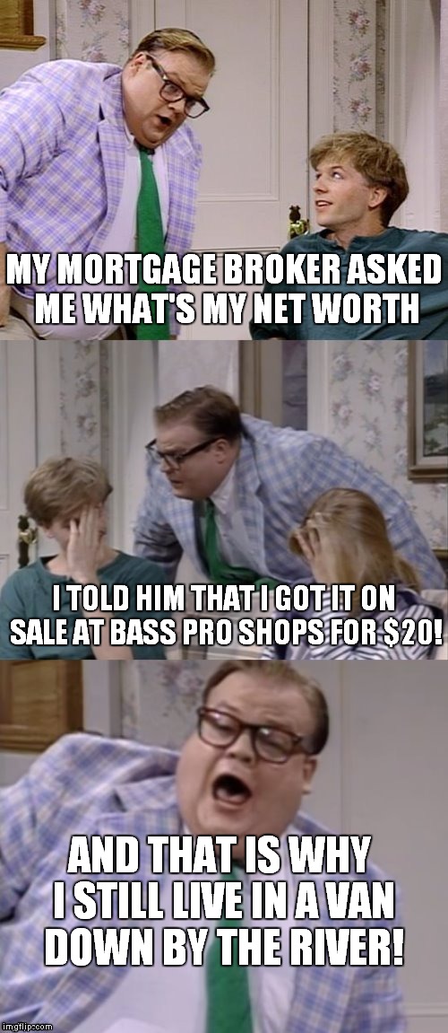 If you wanna live in a van down by the river... |  MY MORTGAGE BROKER ASKED ME WHAT'S MY NET WORTH; I TOLD HIM THAT I GOT IT ON SALE AT BASS PRO SHOPS FOR $20! AND THAT IS WHY I STILL LIVE IN A VAN DOWN BY THE RIVER! | image tagged in bad pun matt foley | made w/ Imgflip meme maker
