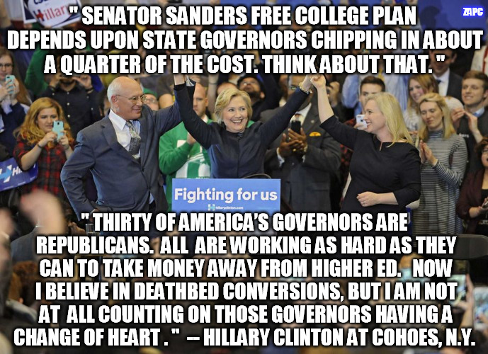 Hillary Clinton free college | ZAPC; " SENATOR SANDERS FREE COLLEGE PLAN DEPENDS UPON STATE GOVERNORS CHIPPING IN ABOUT A QUARTER OF THE COST. THINK ABOUT THAT. "; " THIRTY OF AMERICA’S GOVERNORS ARE REPUBLICANS.  ALL  ARE WORKING AS HARD AS THEY CAN TO TAKE MONEY AWAY FROM HIGHER ED.   NOW I BELIEVE IN DEATHBED CONVERSIONS, BUT I AM NOT AT  ALL COUNTING ON THOSE GOVERNORS HAVING A CHANGE OF HEART . "  -- HILLARY CLINTON AT COHOES, N.Y. | image tagged in hillary clinton cohoes ny | made w/ Imgflip meme maker