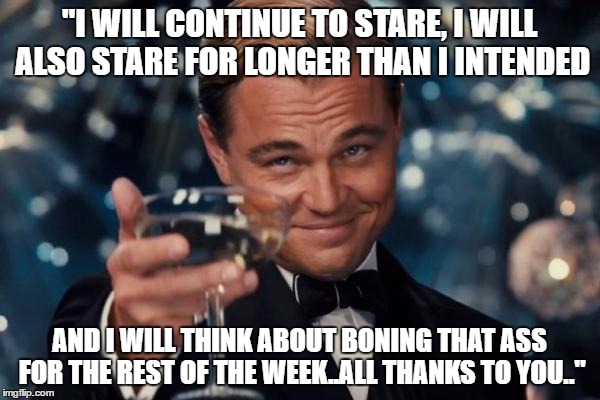 Leonardo Dicaprio Cheers Meme | "I WILL CONTINUE TO STARE, I WILL ALSO STARE FOR LONGER THAN I INTENDED AND I WILL THINK ABOUT BONING THAT ASS FOR THE REST OF THE WEEK..ALL | image tagged in memes,leonardo dicaprio cheers | made w/ Imgflip meme maker