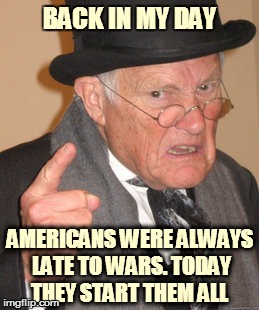 Back In My Day | BACK IN MY DAY; AMERICANS WERE ALWAYS LATE TO WARS. TODAY THEY START THEM ALL | image tagged in memes,back in my day | made w/ Imgflip meme maker