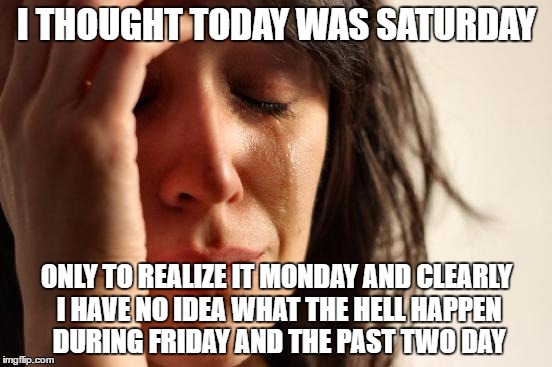 First World Problems | I THOUGHT TODAY WAS SATURDAY; ONLY TO REALIZE IT MONDAY AND CLEARLY I HAVE NO IDEA WHAT THE HELL HAPPEN DURING FRIDAY AND THE PAST TWO DAY | image tagged in memes,first world problems | made w/ Imgflip meme maker