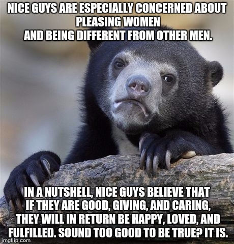 Confession Bear Meme |  NICE GUYS ARE ESPECIALLY CONCERNED
ABOUT PLEASING WOMEN AND BEING DIFFERENT FROM OTHER MEN. IN A NUTSHELL, NICE GUYS BELIEVE THAT IF THEY
ARE GOOD, GIVING, AND CARING, THEY WILL IN RETURN BE HAPPY, LOVED, AND FULFILLED.
SOUND TOO GOOD TO BE TRUE?
IT IS. | image tagged in memes,confession bear | made w/ Imgflip meme maker