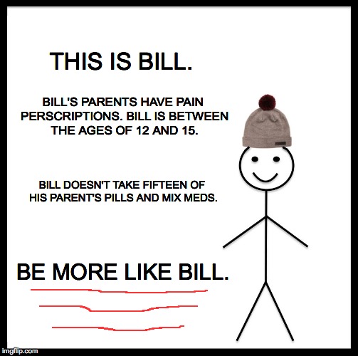 And maybe you won't be sent off somewhere. | THIS IS BILL. BILL'S PARENTS
HAVE PAIN PERSCRIPTIONS. BILL IS BETWEEN THE AGES OF 12 AND 15. BILL DOESN'T TAKE FIFTEEN OF HIS PARENT'S PILLS AND MIX MEDS. BE MORE LIKE BILL. | image tagged in memes,be like bill | made w/ Imgflip meme maker