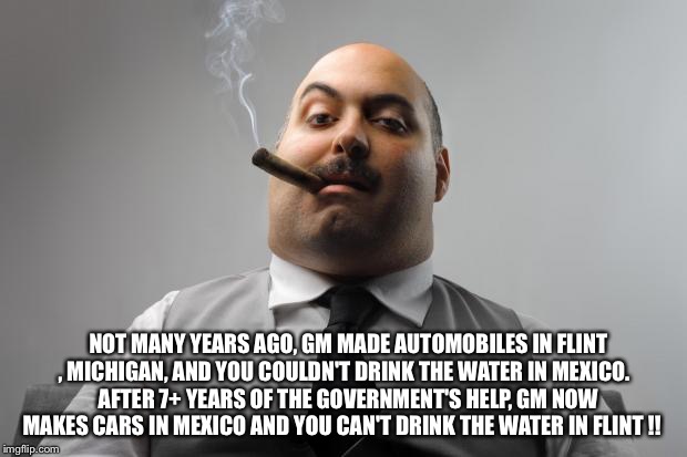 Scumbag Boss | NOT MANY YEARS AGO, GM MADE AUTOMOBILES IN FLINT , MICHIGAN, AND YOU COULDN'T DRINK THE WATER IN MEXICO.
 
AFTER 7+ YEARS OF THE GOVERNMENT'S HELP, GM NOW MAKES CARS IN MEXICO AND YOU CAN'T DRINK THE WATER IN FLINT !! | image tagged in memes,scumbag boss | made w/ Imgflip meme maker