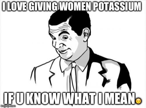 If You Know What I Mean Bean Meme | I LOVE GIVING WOMEN POTASSIUM; IF U KNOW WHAT I MEAN😏 | image tagged in memes,if you know what i mean bean | made w/ Imgflip meme maker