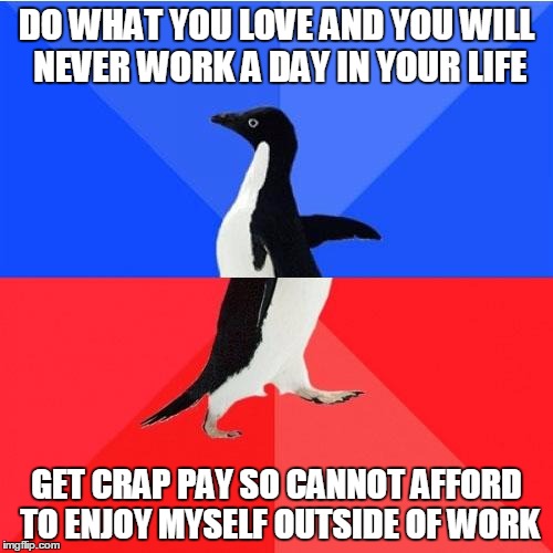 Socially Awkward Awesome Penguin Meme | DO WHAT YOU LOVE AND YOU WILL NEVER WORK A DAY IN YOUR LIFE; GET CRAP PAY SO CANNOT AFFORD TO ENJOY MYSELF OUTSIDE OF WORK | image tagged in memes,socially awkward awesome penguin | made w/ Imgflip meme maker