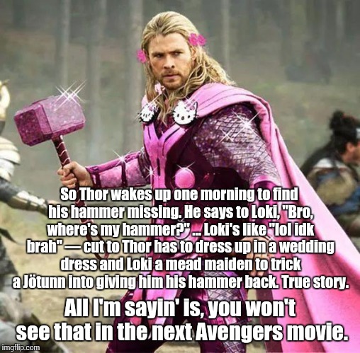 The derp of Thrym, paraphrased and shortened to the fullest extent possible. | So Thor wakes up one morning to find his hammer missing. He says to Loki, "Bro, where's my hammer?" ... Loki's like "lol idk brah" — cut to Thor has to dress up in a wedding dress and Loki a mead maiden to trick a Jötunn into giving him his hammer back. True story. All I'm sayin' is, you won't see that in the next Avengers movie. | image tagged in thor,pagan,norse mythology,the avengers,avengers,loki | made w/ Imgflip meme maker