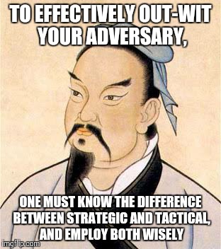 sun tzu | TO EFFECTIVELY OUT-WIT YOUR ADVERSARY, ONE MUST KNOW THE DIFFERENCE BETWEEN STRATEGIC AND TACTICAL, AND EMPLOY BOTH WISELY | image tagged in sun tzu | made w/ Imgflip meme maker