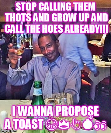 Happy | STOP CALLING THEM THOTS AND GROW UP AND CALL THE HOES ALREADY!!! I WANNA PROPOSE A TOAST 😁👑👆💣👀 | image tagged in happy | made w/ Imgflip meme maker