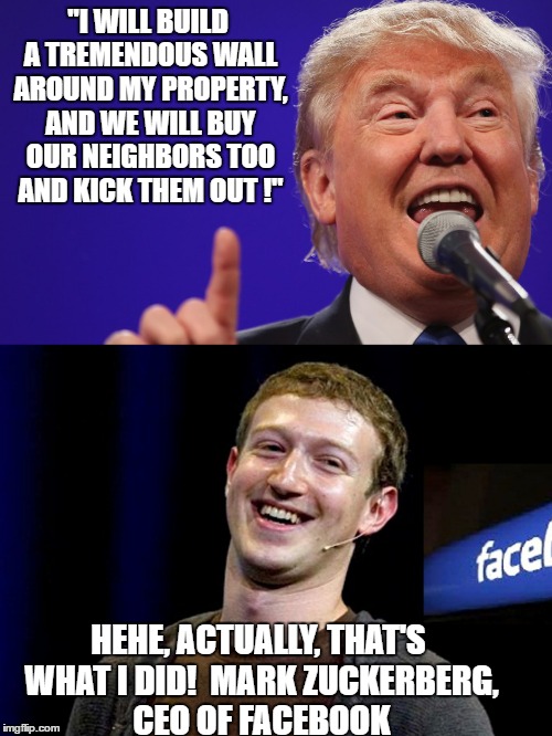 That mean old Trump wants to build a wall | "I WILL BUILD A TREMENDOUS WALL AROUND MY PROPERTY, AND WE WILL BUY OUR NEIGHBORS TOO AND KICK THEM OUT !"; HEHE, ACTUALLY, THAT'S WHAT I DID!

MARK ZUCKERBERG, CEO OF FACEBOOK | image tagged in mark zuckerberg,donald trump,trump wall | made w/ Imgflip meme maker