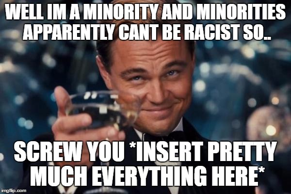 Leonardo Dicaprio Cheers Meme | WELL IM A MINORITY AND MINORITIES APPARENTLY CANT BE RACIST SO.. SCREW YOU *INSERT PRETTY MUCH EVERYTHING HERE* | image tagged in memes,leonardo dicaprio cheers | made w/ Imgflip meme maker
