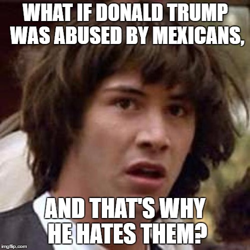 Conspiracy Keanu | WHAT IF DONALD TRUMP WAS ABUSED BY MEXICANS, AND THAT'S WHY HE HATES THEM? | image tagged in memes,conspiracy keanu | made w/ Imgflip meme maker