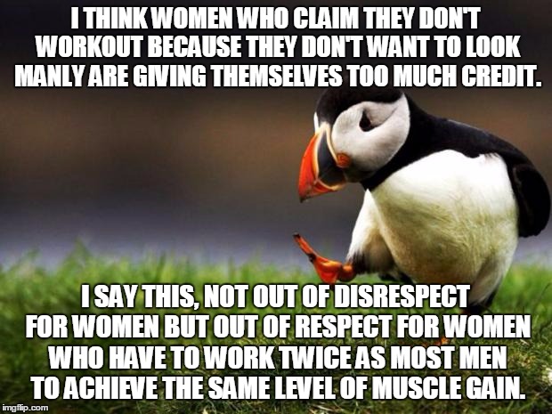 Unpopular Opinion Puffin | I THINK WOMEN WHO CLAIM THEY DON'T WORKOUT BECAUSE THEY DON'T WANT TO LOOK MANLY ARE GIVING THEMSELVES TOO MUCH CREDIT. I SAY THIS, NOT OUT OF DISRESPECT FOR WOMEN BUT OUT OF RESPECT FOR WOMEN WHO HAVE TO WORK TWICE AS MOST MEN TO ACHIEVE THE SAME LEVEL OF MUSCLE GAIN. | image tagged in memes,unpopular opinion puffin | made w/ Imgflip meme maker