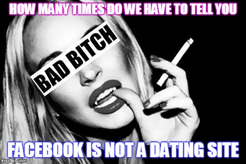 HOW MANY TIMES DO WE HAVE TO TELL YOU; FACEBOOK IS NOT A DATING SITE | image tagged in bad bitch | made w/ Imgflip meme maker