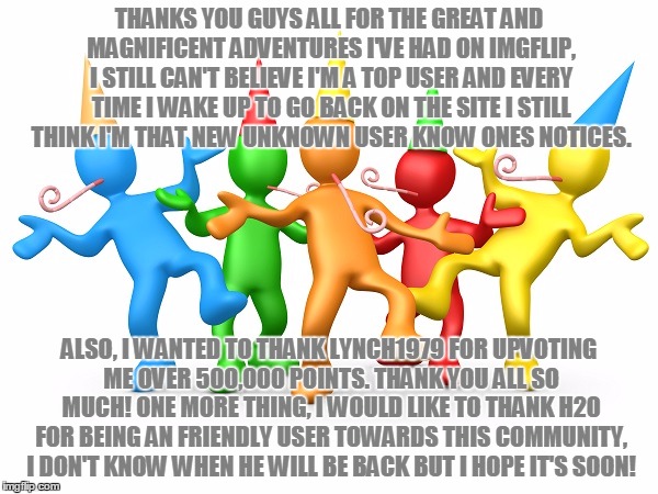 I Can't Believe This, Honestly I'm Baffled... I Also Personally, Don't Make These Milestone Memes That Often Either... | THANKS YOU GUYS ALL FOR THE GREAT AND MAGNIFICENT ADVENTURES I'VE HAD ON IMGFLIP, I STILL CAN'T BELIEVE I'M A TOP USER AND EVERY TIME I WAKE UP TO GO BACK ON THE SITE I STILL THINK I'M THAT NEW UNKNOWN USER KNOW ONES NOTICES. ALSO, I WANTED TO THANK LYNCH1979 FOR UPVOTING ME OVER 500,000 POINTS. THANK YOU ALL SO MUCH! ONE MORE THING, I WOULD LIKE TO THANK H20 FOR BEING AN FRIENDLY USER TOWARDS THIS COMMUNITY, I DON'T KNOW WHEN HE WILL BE BACK BUT I HOPE IT'S SOON! | image tagged in party time,memes,party,community,imgflip,new users are the power of imgflip | made w/ Imgflip meme maker