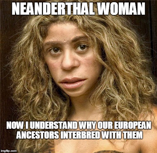 Everyone with European ancestry has Neanderthal DNA  | NEANDERTHAL WOMAN; NOW I UNDERSTAND WHY OUR EUROPEAN ANCESTORS INTERBRED WITH THEM | image tagged in neanderthal woman,memes | made w/ Imgflip meme maker