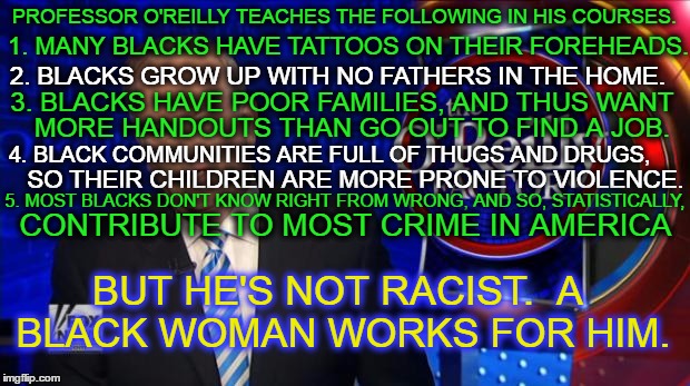 covered in his own filth | PROFESSOR O'REILLY TEACHES THE FOLLOWING IN HIS COURSES. 1. MANY BLACKS HAVE TATTOOS ON THEIR FOREHEADS. 2. BLACKS GROW UP WITH NO FATHERS IN THE HOME. 3. BLACKS HAVE POOR FAMILIES, AND THUS WANT; MORE HANDOUTS THAN GO OUT TO FIND A JOB. 4. BLACK COMMUNITIES ARE FULL OF THUGS AND DRUGS, SO THEIR CHILDREN ARE MORE PRONE TO VIOLENCE. 5. MOST BLACKS DON'T KNOW RIGHT FROM WRONG, AND SO, STATISTICALLY, CONTRIBUTE TO MOST CRIME IN AMERICA; BUT HE'S NOT RACIST.  A BLACK WOMAN WORKS FOR HIM. | image tagged in bill o'reilly fox news,racist,fox news,propaganda,spreading,dog whistle politics | made w/ Imgflip meme maker
