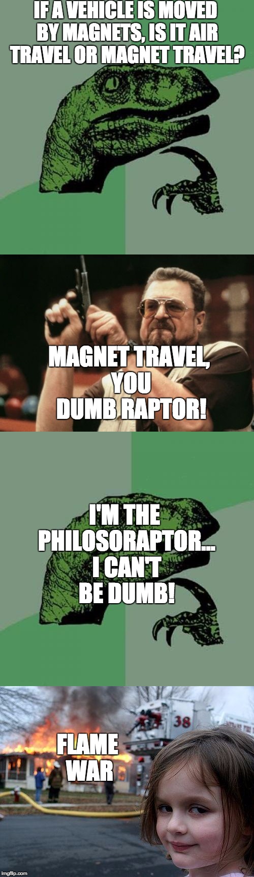 Easy come, difficult go! | IF A VEHICLE IS MOVED BY MAGNETS, IS IT AIR TRAVEL OR MAGNET TRAVEL? MAGNET TRAVEL, YOU DUMB RAPTOR! I'M THE PHILOSORAPTOR... I CAN'T BE DUMB! FLAME WAR | image tagged in flame war,disaster girl,am i the only one around here,philosoraptor | made w/ Imgflip meme maker