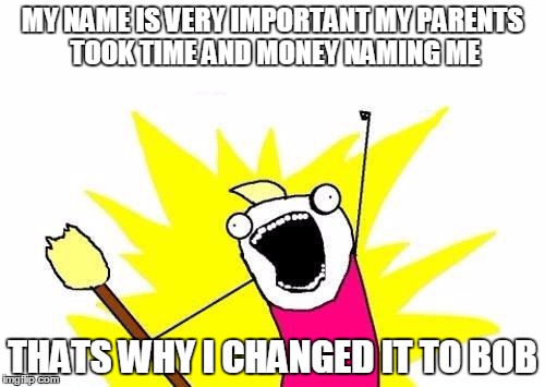 X All The Y | MY NAME IS VERY IMPORTANT MY PARENTS TOOK TIME AND MONEY NAMING ME; THATS WHY I CHANGED IT TO BOB | image tagged in memes,x all the y | made w/ Imgflip meme maker